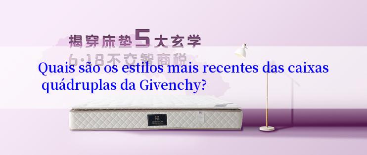 Quais são os estilos mais recentes das caixas quádruplas da Givenchy?