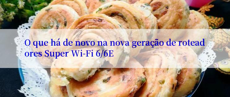 O que há de novo na nova geração de roteadores Super Wi-Fi 6/6E