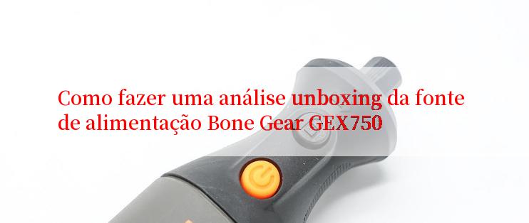 Como fazer uma análise unboxing da fonte de alimentação Bone Gear GEX750