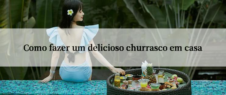 Como fazer um delicioso churrasco em casa