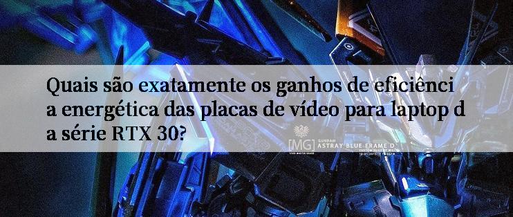 Quais são exatamente os ganhos de eficiência energética das placas de vídeo para laptop da série RTX 30?