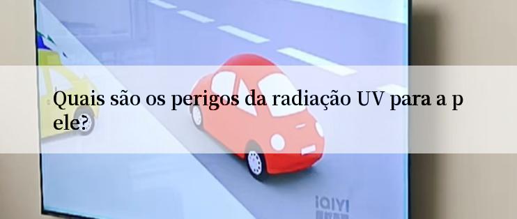 Quais são os perigos da radiação UV para a pele?