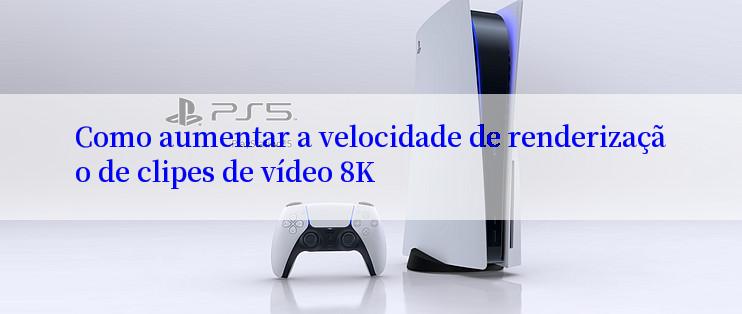 Como aumentar a velocidade de renderização de clipes de vídeo 8K