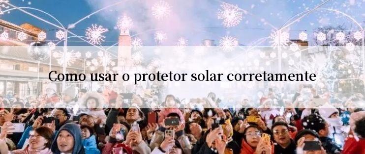 Como usar o protetor solar corretamente