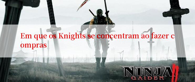 Em que os Knights se concentram ao fazer compras