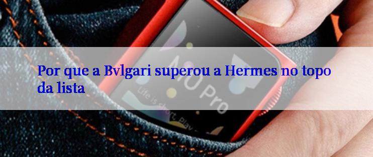 Por que a Bvlgari superou a Hermes no topo da lista