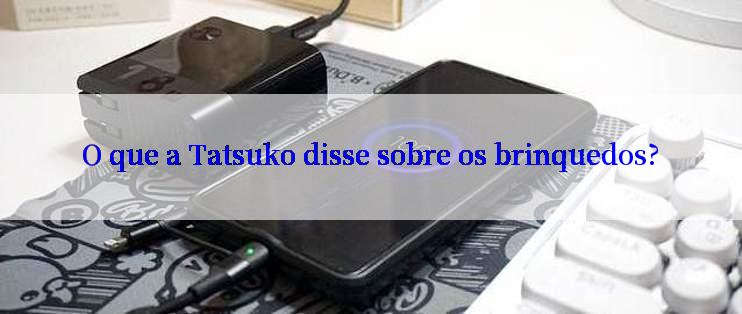 O que a Tatsuko disse sobre os brinquedos?