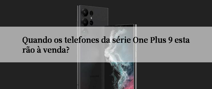 Quando os telefones da série One Plus 9 estarão à venda?