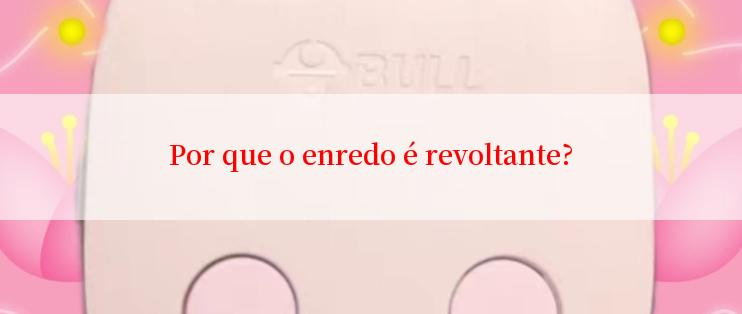 Por que o enredo é revoltante?