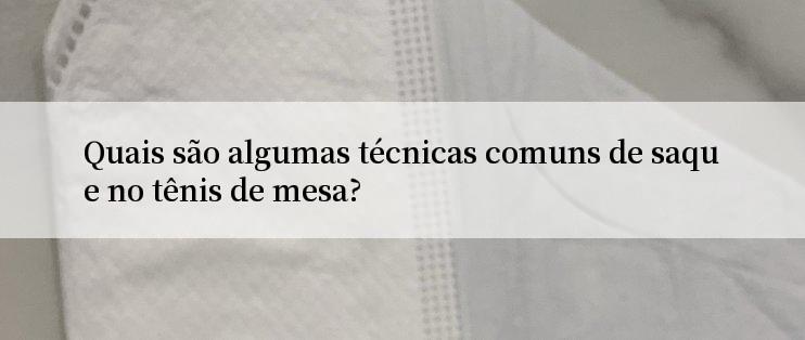 Quais são algumas técnicas comuns de saque no tênis de mesa?