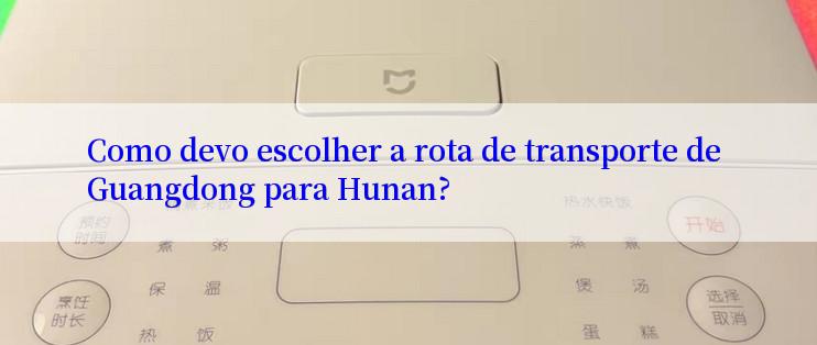 Como devo escolher a rota de transporte de Guangdong para Hunan?