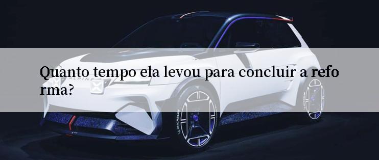 Quanto tempo ela levou para concluir a reforma?