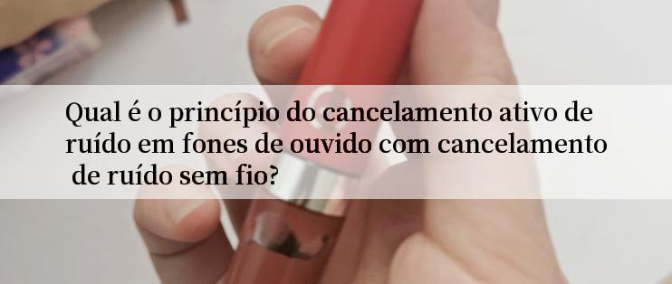 Qual é o princípio do cancelamento ativo de ruído em fones de ouvido com cancelamento de ruído sem fio?