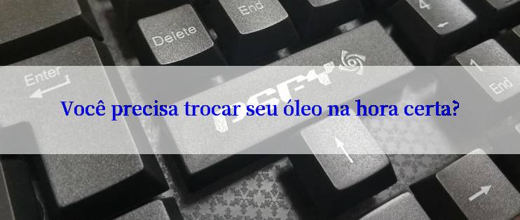 Você precisa trocar seu óleo na hora certa?