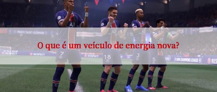 O que é um veículo de energia nova?