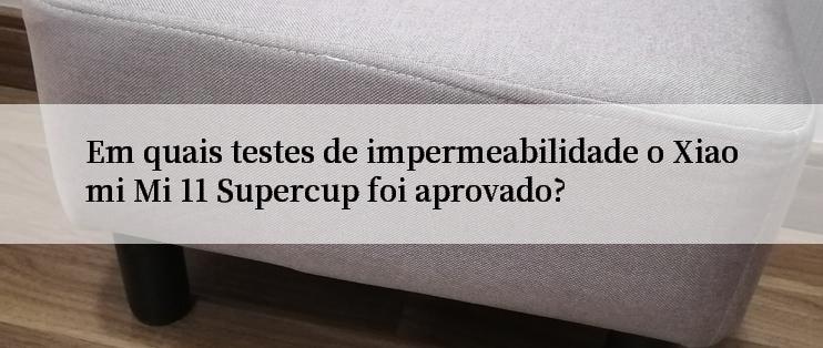 Em quais testes de impermeabilidade o Xiaomi Mi 11 Supercup foi aprovado?