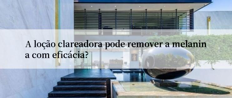 A loção clareadora pode remover a melanina com eficácia?