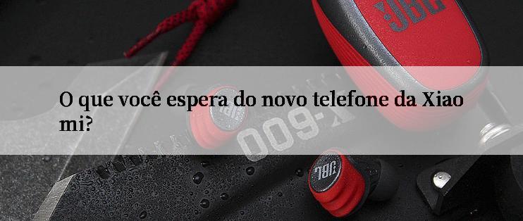 O que você espera do novo telefone da Xiaomi?