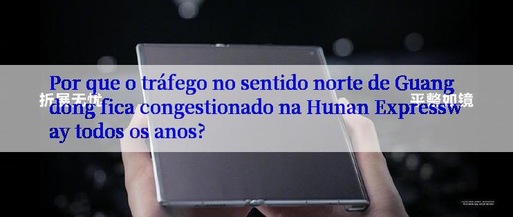 Por que o tráfego no sentido norte de Guangdong fica congestionado na Hunan Expressway todos os anos?