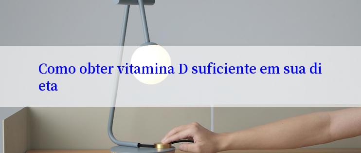 Como obter vitamina D suficiente em sua dieta