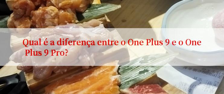 Qual é a diferença entre o One Plus 9 e o One Plus 9 Pro?