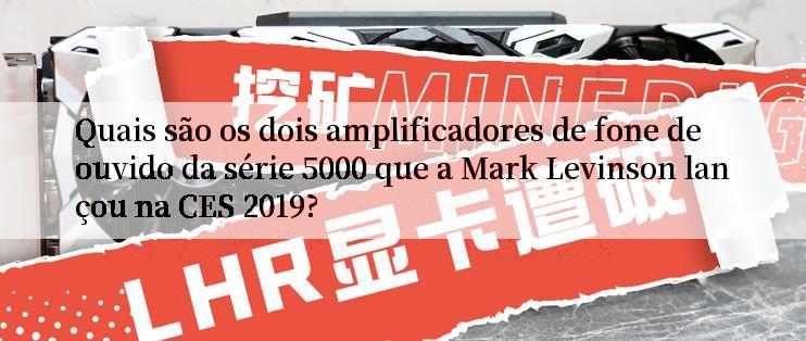 Quais são os dois amplificadores de fone de ouvido da série 5000 que a Mark Levinson lançou na CES 2019?