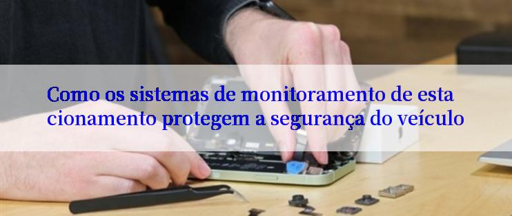 Como os sistemas de monitoramento de estacionamento protegem a segurança do veículo