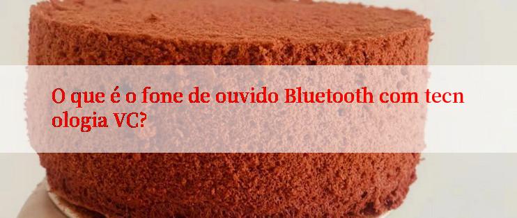 O que é o fone de ouvido Bluetooth com tecnologia VC?