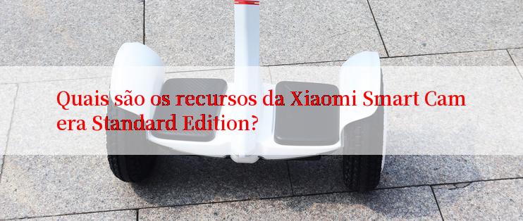 Quais são os recursos da Xiaomi Smart Camera Standard Edition?