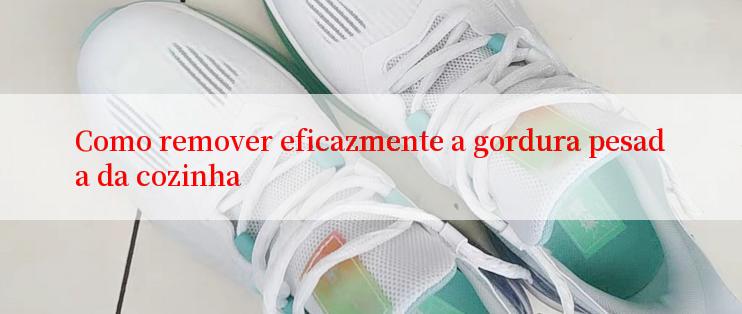 Como remover eficazmente a gordura pesada da cozinha