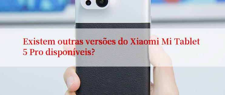 Existem outras versões do Xiaomi Mi Tablet 5 Pro disponíveis?