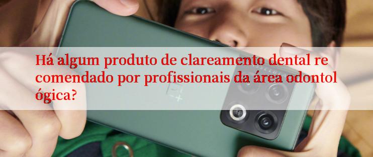 Há algum produto de clareamento dental recomendado por profissionais da área odontológica?