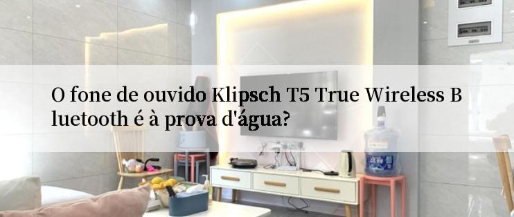 O fone de ouvido Klipsch T5 True Wireless Bluetooth é à prova d'água?