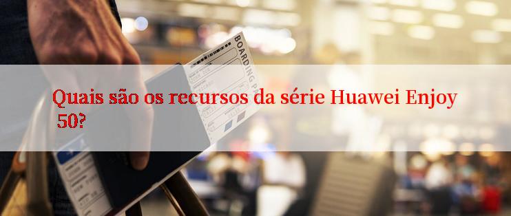 Quais são os recursos da série Huawei Enjoy 50?