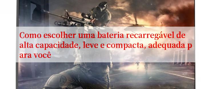 Como escolher uma bateria recarregável de alta capacidade, leve e compacta, adequada para você