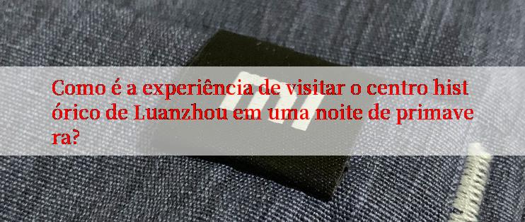 Como é a experiência de visitar o centro histórico de Luanzhou em uma noite de primavera?