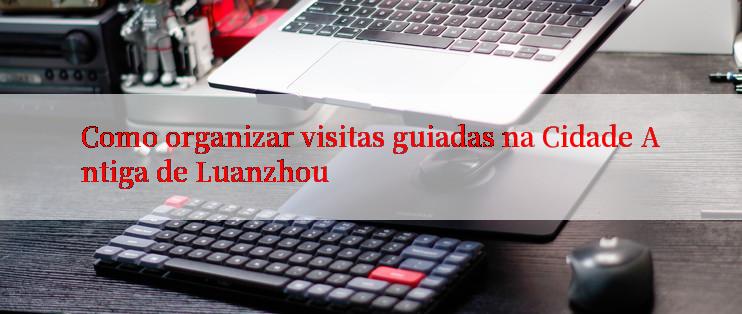 Como organizar visitas guiadas na Cidade Antiga de Luanzhou