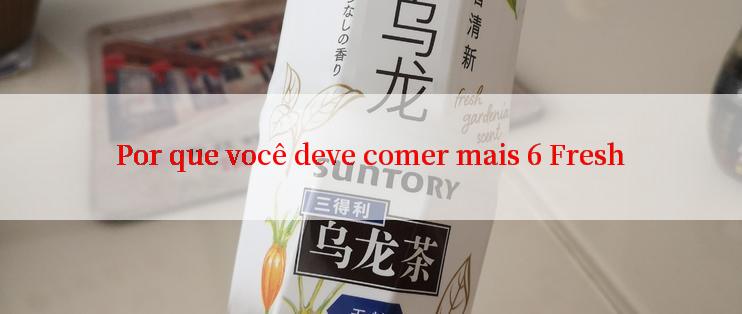 Por que você deve comer mais 6 Fresh