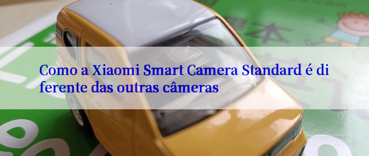 Como a Xiaomi Smart Camera Standard é diferente das outras câmeras