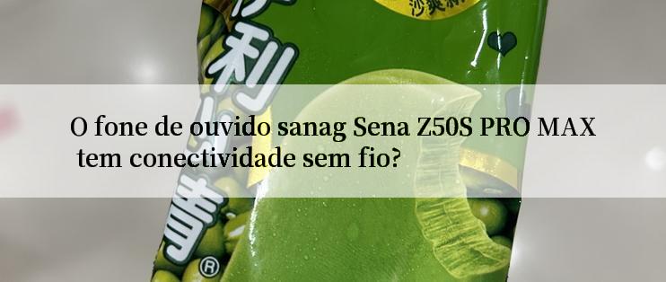 O fone de ouvido sanag Sena Z50S PRO MAX tem conectividade sem fio?