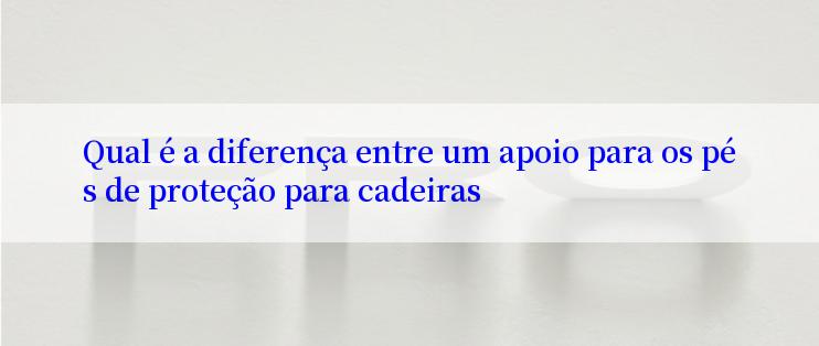 Qual é a diferença entre um apoio para os pés de proteção para cadeiras