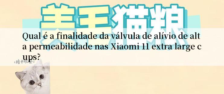 Qual é a finalidade da válvula de alívio de alta permeabilidade nas Xiaomi 11 extra large cups?