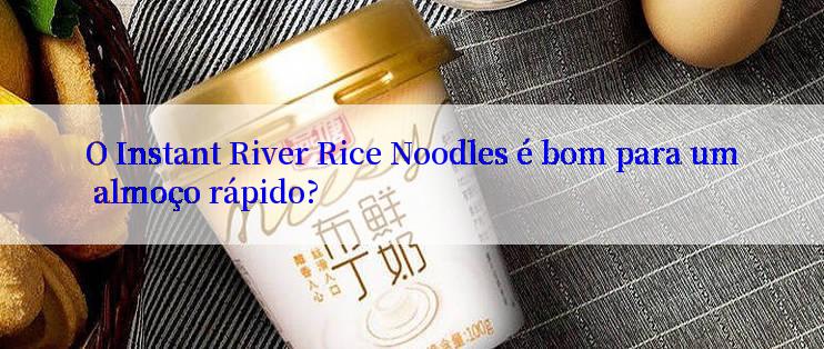 O Instant River Rice Noodles é bom para um almoço rápido?