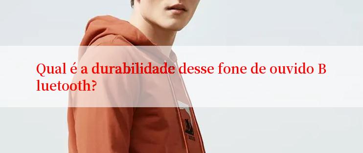 Qual é a durabilidade desse fone de ouvido Bluetooth?