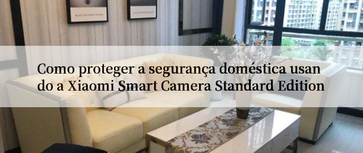 Como proteger a segurança doméstica usando a Xiaomi Smart Camera Standard Edition