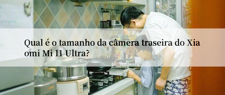 Qual é o tamanho da câmera traseira do Xiaomi Mi 11 Ultra?