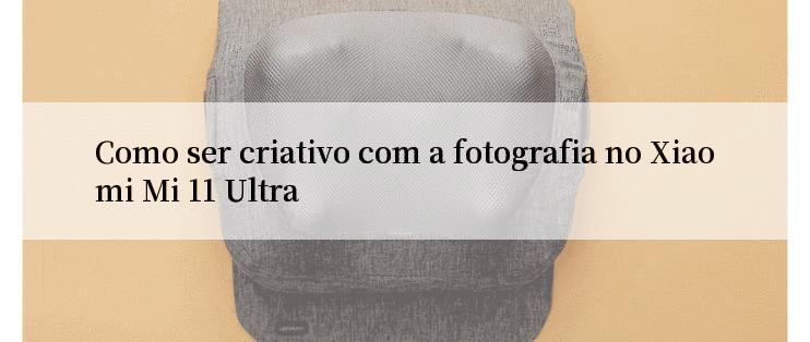 Como ser criativo com a fotografia no Xiaomi Mi 11 Ultra