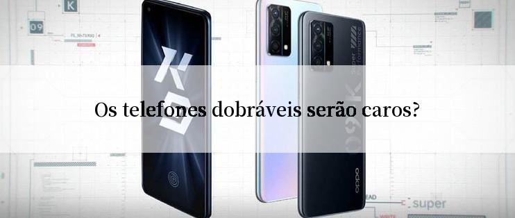 Os telefones dobráveis serão caros?