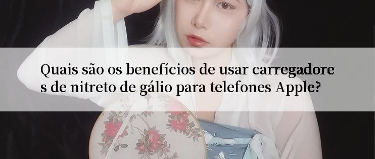 Quais são os benefícios de usar carregadores de nitreto de gálio para telefones Apple?