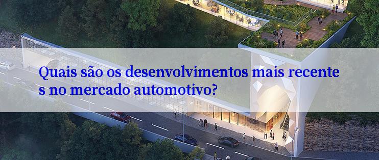 Quais são os desenvolvimentos mais recentes no mercado automotivo?